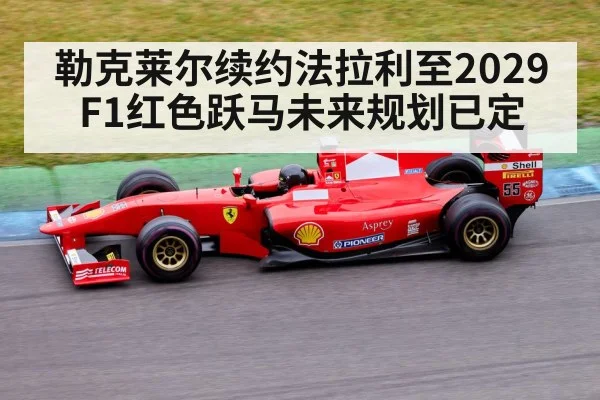 勒克莱尔续约法拉利至2029 F1红色跃马未来规划已定